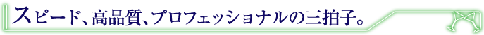スピード、高品質、プロフェッショナルの三拍子。