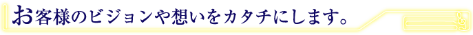 お客様のビジョンや想いをカタチにします。